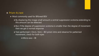  Prism 4Δ test 
 Most commonly used for Bifoveal BSV 
By displacing the image small amount a central suppression scotoma extending to 
this amount can be detected 
But, if the degree of suppression scotoma is smaller than the degree of movement 
then we get a normal response 
Test performed ( 33cm / 6m) – BO prism intro and observe for patterned 
movement, check for both eyes 
Micro-exo – BI 
 