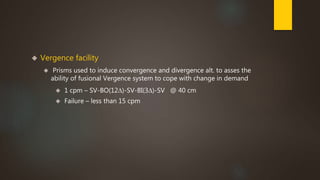  Vergence facility 
 Prisms used to induce convergence and divergence alt. to asses the 
ability of fusional Vergence system to cope with change in demand 
 1 cpm – SV-BO(12Δ)-SV-BI(3Δ)-SV @ 40 cm 
 Failure – less than 15 cpm 
 
