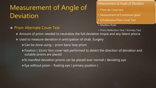 Measurement of Angle of Deviation 
• Prism alt. Cover test 
• Measurement of 9 positional gazes 
• Simultaneous Prism Cover Test 
• Maddox Rods 
• Prism Reflection Test / Krimsky Test 
Measurement of Angle of 
Deviation 
 Prism Alternate Cover Test 
 Amount of prism needed to neutralize the full deviation tropia and any latent phoria 
 Used to measure deviation in anticipation of strab. Surgery 
Can be done using – prism bars/ lose prism 
Fixation ( 33cm/ 6m) cover test performed to detect the direction of deviation and 
suitable prisms are placed 
In manifest deviation prisms can be placed over normal / deviating eye 
Eye without prism – fixating eye ( primary position ) 
 