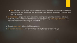  Test – 1st perform alt cover test to know the size of deviation – prism over one eye to 
neutralize the dev. – alt cover test with prism – any residual movement ↑∕↓ prism with 
one eye covered 
 In incomitant – angle may be measured by fixating one eye and performing alt. cover 
test with prisms until reversal of deviation is seen ( ensuring total angle deviation ) and 
dec. until no movement during alt. cover test 
 Should never stack prisms for higher powers 
 In V and H deviations – two prisms held with higher power closer to eye 
 