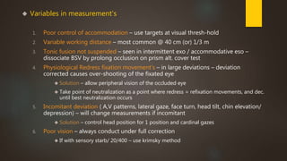  Variables in measurement's 
1. Poor control of accommodation – use targets at visual thresh-hold 
2. Variable working distance – most common @ 40 cm (or) 1/3 m 
3. Tonic fusion not suspended – seen in intermittent exo / accommodative eso – 
dissociate BSV by prolong occlusion on prism alt. cover test 
4. Physiological Redress fixation movement's – in large deviations – deviation 
corrected causes over-shooting of the fixated eye 
 Solution – allow peripheral vision of the occluded eye 
 Take point of neutralization as a point where redress = refixation movements, and dec. 
until best neutralization occurs 
5. Incomitant deviation ( A,V patterns, lateral gaze, face turn, head tilt, chin elevation/ 
depression) – will change measurements if incomitant 
 Solution – control head position for 1 position and cardinal gazes 
6. Poor vision – always conduct under full correction 
 If with sensory starb/ 20/400 – use krimsky method 
 