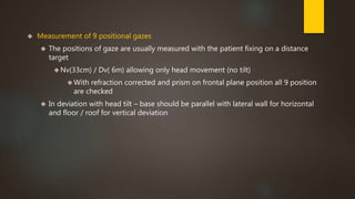  Measurement of 9 positional gazes 
 The positions of gaze are usually measured with the patient fixing on a distance 
target 
Nv(33cm) / Dv( 6m) allowing only head movement (no tilt) 
With refraction corrected and prism on frontal plane position all 9 position 
are checked 
 In deviation with head tilt – base should be parallel with lateral wall for horizontal 
and floor / roof for vertical deviation 
 