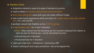  Maddox Rods 
 Subjective method to asses the angle of deviation by prisms 
 Used to detect horizontal, vertical and torsional deviation 
 Most dissociating test cause both eyes see totally different image 
 Has a wash-board appearance which are stacks of multiple high power plus cylinder 
lens ( m.c. red colored) 
Spotlight viewed thgh Maddox as line @ 90˚ to groves 
 Single Maddox test – for H and V deviation 
Test - When placed over the deviating eye the resultant displaced line relative to 
light are seen by fixating eye,- can be neutralized by prism 
 Vertical lines for H deviation 
Horizontal lines for V deviation 
 Light pass thgh lines – orthophoric / harmonious ARC 
 Doesn't distinguish b/w tropia and phoria – has to be aligned first 
 