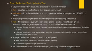  Prism Reflection Test / Krimsky Test 
 Objective method of measuring the angle of manifest deviation 
 Aim – equalize corneal reflex so they appear symmetrical 
 Indication – To estimate deviation in uncooperative and sensory / poor Vn ( 20/400 ↑ ) 
patients 
 Hirschberg corneal light reflex mixed with prisms for measuring strabismus 
 Test – Neutralize one eye with appropriate prism – elicitate Hirschberg's on an 
accommodative target with pentorch – ↑∕↓ prism until reflex is symmetrical 
 Prism on fixating eye with tropia – version movement of both eyes to the apex causing deviation 
of light 
 Prism on non-fixating eye with tropia - eye directly moves the light reflex to the centre of the 
pupil without a version shift 
 Any eye can be used except in restriction and paresis 
 Here, measure 1˚ deviation – prism on limited rotation 
 2˚ deviation – prism on eye with duction 
 Alt. prism may be place over the other eye ( deviating) until the image moves in 
 