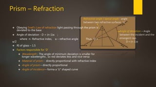 Prism – Refraction 
Refractive angle / apical angle - angle 
between two refractive surfaces ‘α’ 
Angle of deviation – Angle 
between the incident and the 
emergent rays 
D = (n-1)α 
 Obeying Snell's Law of refraction light passing through the prism is 
deviated to the base 
 Angle of deviation - D = (n-1)α ; 
where n- Refractive index, α – refractive angle Thus, D = 
α/2 
 RI of glass – 1.5 
 Factors responsible for ‘D’ 
 Wavelength - The angle of minimum deviation is smaller for 
longer wavelengths , so red deviates less and vice-versa 
 Material of prism - directly proportional with refractive index 
 Angle of prism – directly proportional 
 Angle of incidence – forma a ‘U” shaped curve 
 
