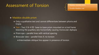 Assessment of Torsion 
 Maddox double prism 
. 
• Maddox double prism 
• Double Maddox rod 
 Only a qualitative test and cannot differentiate between phoria and 
tropia 
 Test - Two 3 0r 4 PD base to base prism mounted on a trial frame 
bisecting the pupillary axis horizontally causing monocular diplopia 
 Prism eye – parallel lines with vertical spacing 
 Binocular view – parallel lines if, no torsion 
Intermediate oblique line appear in presence of torsion 
 