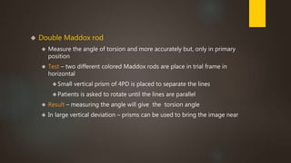  Double Maddox rod 
 Measure the angle of torsion and more accurately but, only in primary 
position 
 Test – two different colored Maddox rods are place in trial frame in 
horizontal 
Small vertical prism of 4PD is placed to separate the lines 
Patients is asked to rotate until the lines are parallel 
 Result – measuring the angle will give the torsion angle 
 In large vertical deviation – prisms can be used to bring the image near 
 