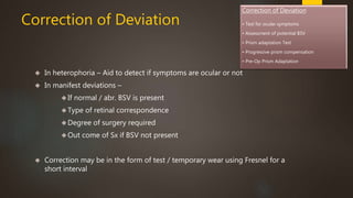 Correction of Deviation 
 In heterophoria – Aid to detect if symptoms are ocular or not 
 In manifest deviations – 
 If normal / abr. BSV is present 
Type of retinal correspondence 
Degree of surgery required 
Out come of Sx if BSV not present 
 Correction may be in the form of test / temporary wear using Fresnel for a 
short interval 
Correction of Deviation 
• Test for ocular symptoms 
• Assessment of potential BSV 
• Prism adaptation Test 
• Progressive prism compensation 
• Pre-Op Prism Adaptation 
 