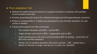  Prism adaptation Test 
 Method for determining the amount of surgical correction in patients with partially 
accommodative esotropia 
 Involves prescribing BO prisms for residual esotropia post full hypermetropic correction 
 Patient is reviewed after 2-3 weeks and evaluated for any reminder deviation viz over 
correct if needed 
 Fresnel prism placed over the normal eye 
1. No manifest deviation with BSV – normal BSV 
2. Angle remains same and no BSV – suppression and no BSV 
3. Small manifestation with prism and anomalous BSV on testing – some form of 
BSV with manifest deviation 
4. Similar size of manifest deviation with prism and test – ARC , patient has a 
desire to maintain to angle and any inc. in prism inc. deviation 
 