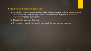  Progressive prism compensation 
 In manifest strabismus when prism is placed over one eye fusinoal movement still 
occur which are comparatively slower than the normal response – anomalous 
movement induced by disparity 
 Effect the Sx outcome if strong 
 So, repeating test @ 2hrs is advice to check for anomalous movements 
 