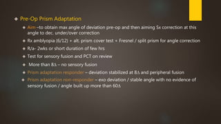  Pre-Op Prism Adaptation 
 Aim –to obtain max angle of deviation pre-op and then aiming Sx correction at this 
angle to dec. under/over correction 
 Rx amblyopia (6/12) + alt. prism cover test + Fresnel / split prism for angle correction 
 R/a- 2wks or short duration of few hrs 
 Test for sensory fusion and PCT on review 
 More than 8Δ – no sensory fusion 
 Prism adaptation responder – deviation stabilized at 8Δ and peripheral fusion 
 Prism adaptation non-responder – exo deviation / stable angle with no evidence of 
sensory fusion / angle built up more than 60Δ 
 