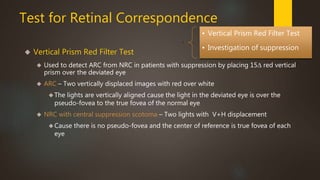 Test for Retinal Correspondence 
 Vertical Prism Red Filter Test 
. 
• Vertical Prism Red Filter Test 
• Investigation of suppression 
 Used to detect ARC from NRC in patients with suppression by placing 15Δ red vertical 
prism over the deviated eye 
 ARC – Two vertically displaced images with red over white 
The lights are vertically aligned cause the light in the deviated eye is over the 
pseudo-fovea to the true fovea of the normal eye 
 NRC with central suppression scotoma – Two lights with V+H displacement 
Cause there is no pseudo-fovea and the center of reference is true fovea of each 
eye 
 