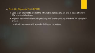  Post-Op Diplopia Test (PODT) 
 Used to an attempt to predict the intractable diplopia of post-Op, in cases of where 
BSV is potentially absent 
 Angle of deviation is corrected gradually with prisms (Nv/Dv) and check for diplopia if 
present 
Which may occur with an under/full/ over correction 
 