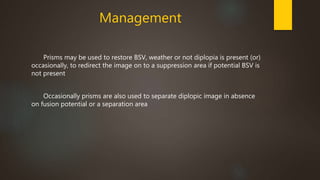 Management 
Prisms may be used to restore BSV, weather or not diplopia is present (or) 
occasionally, to redirect the image on to a suppression area if potential BSV is 
not present 
Occasionally prisms are also used to separate diplopic image in absence 
on fusion potential or a separation area 
 