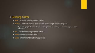  Relieving Prisms 
 Aim – stabilize sensory motor fusion 
 Action – optically reduce demand on controlling fusional Vergence 
 By moving light closer to fovea – moving it into foveal range – patient vergs – fusion 
obtained 
 Rx – less than the angle of deviation 
 Base – opposite to deviation 
 Uses - intermittent strabismus, phorias 
 