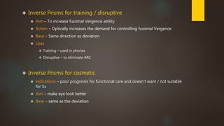  Inverse Prisms for training / disruptive 
 Aim – To increase fusional Vergence ability 
 Action – Optically increases the demand for controlling fusional Vergence 
 Base – Same direction as deviation 
 Uses 
 Training – used in phorias 
 Disruptive – to eliminate ARC 
 Inverse Prisms for cosmetic 
 Indications – poor prognosis for functional care and doesn't want / not suitable 
for Sx 
 Aim – make eye look better 
 Base – same as the deviation 
 