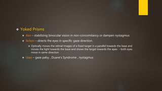  Yoked Prisms 
 Aim – stabilizing binocular vision in non-concomitancy or dampen nystagmus 
 Action – directs the eyes in specific gaze direction. 
 Optically moves the retinal images of a fixed target in a parallel towards the base and 
moves the light towards the base and shows the target towards the apex - both eyes 
move in same direction 
 Uses – gaze palsy , Duane’s Syndrome , nystagmus 
 