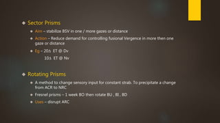  Sector Prisms 
 Aim – stabilize BSV in one / more gazes or distance 
 Action – Reduce demand for controlling fusional Vergence in more then one 
gaze or distance 
 Eg – 20Δ ET @ Dv 
10Δ ET @ Nv 
 Rotating Prisms 
 A method to change sensory input for constant strab. To precipitate a change 
from ACR to NRC 
 Fresnel prisms – 1 week BO then rotate BU , BI , BD 
 Uses – disrupt ARC 
 