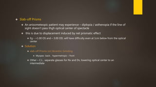  Slab-off Prisms 
 An anisometeopic patient may experience – diplopia / asthenopia if the line of 
sight doesn’t pass thgh optical center of spectacle 
 this is due to displacement induced by net prismatic effect 
 Eg - +1.00 OS and – 3.00 OD, will have difficulty even at 1cm below from the optical 
center 
 Solution 
 slab-off Prisms (or) Bicentric Grinding 
 Myopes- back ; hypermetropic – front 
 Other – C.L , separate glasses for Nv and Dv, lowering optical center to an 
intermediate 
 