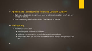  Aphakia and Pseudophakia following Cataract Surgery 
 Diplopia post cataract Sx can been seen as a late complication which can be 
treated by prisms 
 Most commonly seen with traumatic cataract due to torsion 
 Malingering 
 Prism Dissociation Test 
 For malingering in monocular blindness 
 Subjective correction with a 4Δ vertical prism will cause diplopia 
 BO prism for the ill eye and when focused to eliminate diplopia malingering is ruled 
out 
 
 