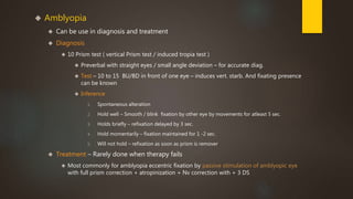  Amblyopia 
 Can be use in diagnosis and treatment 
 Diagnosis 
 10 Prism test ( vertical Prism test / induced tropia test ) 
 Preverbal with straight eyes / small angle deviation – for accurate diag. 
 Test – 10 to 15 BU/BD in front of one eye – induces vert. starb. And fixating presence 
can be known 
 Inference 
1. Spontaneous alteration 
2. Hold well – Smooth / blink fixation by other eye by movements for atleast 5 sec. 
3. Holds briefly – refixation delayed by 3 sec. 
4. Hold momentarily – fixation maintained for 1 -2 sec. 
5. Will not hold – refixation as soon as prism is remover 
 Treatment – Rarely done when therapy fails 
 Most commonly for amblyopia eccentric fixation by passive stimulation of amblyopic eye 
with full prism correction + atropinization + Nv correction with + 3 DS 
 