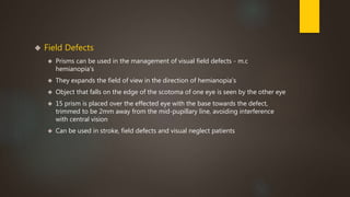  Field Defects 
 Prisms can be used in the management of visual field defects - m.c 
hemianopia's 
 They expands the field of view in the direction of hemianopia's 
 Object that falls on the edge of the scotoma of one eye is seen by the other eye 
 15 prism is placed over the effected eye with the base towards the defect, 
trimmed to be 2mm away from the mid-pupillary line, avoiding interference 
with central vision 
 Can be used in stroke, field defects and visual neglect patients 
 