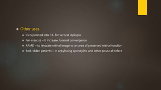  Other uses 
 Incorporated into C.L. for vertical diplopia 
 For exercise – ti increase fusional convergence 
 ARMD – to relocate retinal image to an area of preserved retinal function 
 Bed ridden patients – in ankylosing spondylitis and other postural defect 
 