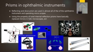 Prisms in ophthalmic instruments 
 Reflecting and dove prism are used in almost all of the of the ophthalmic 
instrument and operating micro-scopes 
 Using the property of total internal reflection prisms have basically 
replaced mirrors in SLB, microscopes, ect 
 