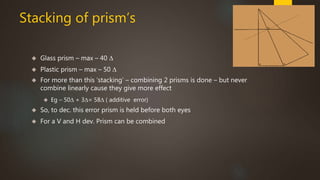 Stacking of prism’s 
 Glass prism – max – 40 Δ 
 Plastic prism – max – 50 Δ 
 For more than this ‘stacking’ – combining 2 prisms is done – but never 
combine linearly cause they give more effect 
 Eg – 50Δ + 3Δ= 58Δ ( additive error) 
 So, to dec. this error prism is held before both eyes 
 For a V and H dev. Prism can be combined 
 