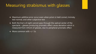 Measuring strabismus with glasses 
 Maximum additive error occur even when prism is held correct, krimsky 
test normal, and other subjective test 
 Both the line’s of sight cannot pass through the optical center of the 
spectacle – glasses producing prismatic effect cause deviation which is 
measured from infront of glasses, due to peripheral prismatic effect 
 More common with +/- 5Δ 
 
