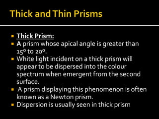  Thick Prism:
 A prism whose apical angle is greater than
15º to 20º.
 White light incident on a thick prism will
appear to be dispersed into the colour
spectrum when emergent from the second
surface.
 A prism displaying this phenomenon is often
known as a Newton prism.
 Dispersion is usually seen in thick prism
 