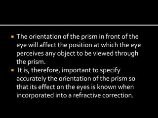  The orientation of the prism in front of the
eye will affect the position at which the eye
perceives any object to be viewed through
the prism.
 It is, therefore, important to specify
accurately the orientation of the prism so
that its effect on the eyes is known when
incorporated into a refractive correction.
 