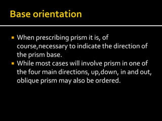  When prescribing prism it is, of
course,necessary to indicate the direction of
the prism base.
 While most cases will involve prism in one of
the four main directions, up,down, in and out,
oblique prism may also be ordered.
 