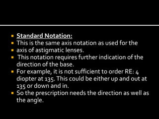  Standard Notation:
 This is the same axis notation as used for the
 axis of astigmatic lenses.
 This notation requires further indication of the
direction of the base.
 For example, it is not sufficient to order RE: 4
diopter at 135.This could be either up and out at
135 or down and in.
 So the prescription needs the direction as well as
the angle.
 