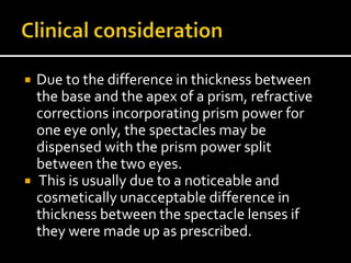  Due to the difference in thickness between
the base and the apex of a prism, refractive
corrections incorporating prism power for
one eye only, the spectacles may be
dispensed with the prism power split
between the two eyes.
 This is usually due to a noticeable and
cosmetically unacceptable difference in
thickness between the spectacle lenses if
they were made up as prescribed.
 