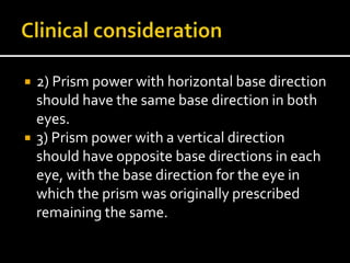  2) Prism power with horizontal base direction
should have the same base direction in both
eyes.
 3) Prism power with a vertical direction
should have opposite base directions in each
eye, with the base direction for the eye in
which the prism was originally prescribed
remaining the same.
 