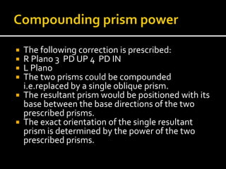  The following correction is prescribed:
 R Plano 3 PD UP 4 PD IN
 L Plano
 The two prisms could be compounded
i.e.replaced by a single oblique prism.
 The resultant prism would be positioned with its
base between the base directions of the two
prescribed prisms.
 The exact orientation of the single resultant
prism is determined by the power of the two
prescribed prisms.
 