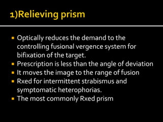  Optically reduces the demand to the
controlling fusional vergence system for
bifixation of the target.
 Prescription is less than the angle of deviation
 It moves the image to the range of fusion
 Rxed for intermittent strabismus and
symptomatic heterophorias.
 The most commonly Rxed prism
 