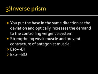  You put the base in the same direction as the
deviation and optically increases the demand
to the controlling vergence system.
 Strengthning weak muscle and prevent
contracture of antagonist muscle
 Eso---BI
 Exo---BO
 