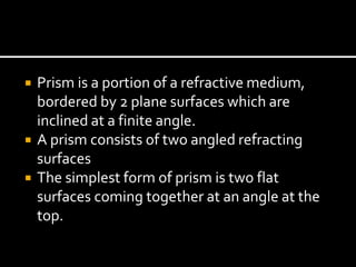  Prism is a portion of a refractive medium,
bordered by 2 plane surfaces which are
inclined at a finite angle.
 A prism consists of two angled refracting
surfaces
 The simplest form of prism is two flat
surfaces coming together at an angle at the
top.
 
