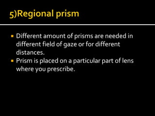  Different amount of prisms are needed in
different field of gaze or for different
distances.
 Prism is placed on a particular part of lens
where you prescribe.
 