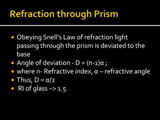  Obeying Snell's Law of refraction light
passing through the prism is deviated to the
base
 Angle of deviation - D = (n-1)α ;
 where n- Refractive index, α – refractive angle
 Thus, D = α/2
 RI of glass –> 1.5
 