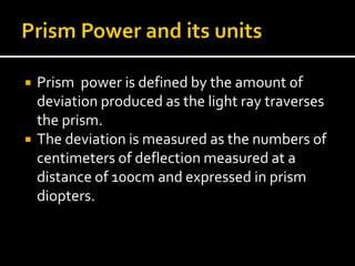  Prism power is defined by the amount of
deviation produced as the light ray traverses
the prism.
 The deviation is measured as the numbers of
centimeters of deflection measured at a
distance of 100cm and expressed in prism
diopters.
 