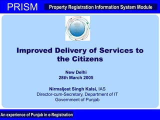 Property Registration Information System Module
PRISM
An experience of Punjab in e-Registration
Property Registration Information System Module
PRISM
Improved Delivery of Services to
the Citizens
New Delhi
28th March 2005
1
Nirmaljeet Singh Kalsi, IAS
Director-cum-Secretary, Department of IT
Government of Punjab
An experience of Punjab in e-Registration
 