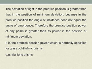 The deviation of light in the prentice position is greater than
that in the position of minimum deviation, because in the
prentice position the angle of incidence does not equal the
angle of emergence. Therefore the prentice position power
of any prism is greater than its power in the position of
minimum deviation.
It is the prentice position power which is normally specified
for glass ophthalmic prisms:
e.g. trial lens prisms
 