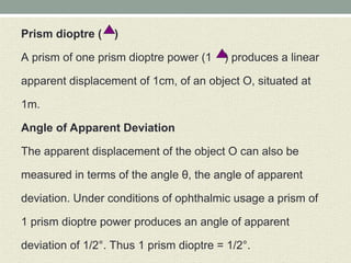 Prism dioptre ( )
A prism of one prism dioptre power (1 ) produces a linear
apparent displacement of 1cm, of an object O, situated at
1m.
Angle of Apparent Deviation
The apparent displacement of the object O can also be
measured in terms of the angle θ, the angle of apparent
deviation. Under conditions of ophthalmic usage a prism of
1 prism dioptre power produces an angle of apparent
deviation of 1/2°. Thus 1 prism dioptre = 1/2°.
 