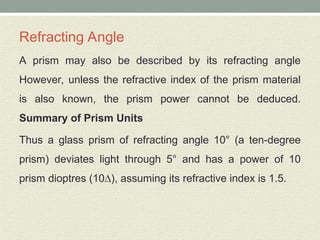 Refracting Angle
A prism may also be described by its refracting angle
However, unless the refractive index of the prism material
is also known, the prism power cannot be deduced.
Summary of Prism Units
Thus a glass prism of refracting angle 10° (a ten-degree
prism) deviates light through 5° and has a power of 10
prism dioptres (10∆), assuming its refractive index is 1.5.
 