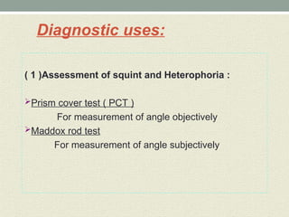 Diagnostic uses:
( 1 )Assessment of squint and Heterophoria :
Prism cover test ( PCT )
For measurement of angle objectively
Maddox rod test
For measurement of angle subjectively
 