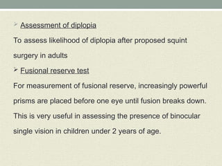  Assessment of diplopia
To assess likelihood of diplopia after proposed squint
surgery in adults
 Fusional reserve test
For measurement of fusional reserve, increasingly powerful
prisms are placed before one eye until fusion breaks down.
This is very useful in assessing the presence of binocular
single vision in children under 2 years of age.
 