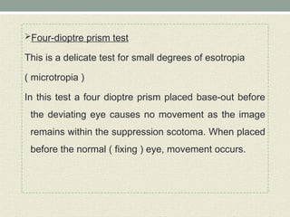 Four-dioptre prism test
This is a delicate test for small degrees of esotropia
( microtropia )
In this test a four dioptre prism placed base-out before
the deviating eye causes no movement as the image
remains within the suppression scotoma. When placed
before the normal ( fixing ) eye, movement occurs.
 